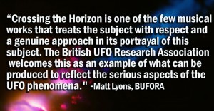 Crossing the Horizon is one of the few musical works that treats the subject with respect and a genuine approach in its portrayal of this subject. The British UFO Research Association welcomes this as an example of what can be produced to reflect the serious aspects of the UFO phenomena."